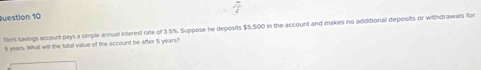 Tim's savings account pays a simple annual interest rate of 3.5%. Suppose he deposits $5,500 in the account and makes no additional deposits or withdrawals for
5 years. What will the total value of the account be after 5 years?