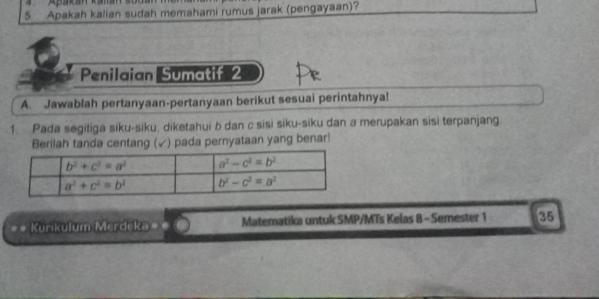 Apakah kalian sudah memahami rumus jarak (pengayaan)?
Penilaian Sumatif 2
A. Jawablah pertanyaan-pertanyaan berikut sesuai perintahnya!
1. Pada segitiga siku-siku, diketahui b dan c sisi siku-siku dan a merupakan sisi terpanjang.
Berilah tanda centang (✓) pada pernyataan yang benar!
Kurikulum Merdeka#
Matematika untuk SMP/MTs Kelas 8 - Semester 1 35