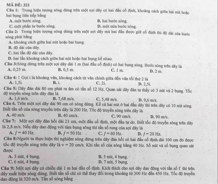 Mã đè: 321
Câu 1: Trong hiện tượng sóng dừng trên một sợi dây có hai đầu cố định, khoảng cách giữa hai nút hoặc
hai bụng liên tiếp bằng
A. một bước sóng. B. hai bước sóng.
C. một phần tư bước sóng. D. một nửa bước sóng.
Câu 2: Trong hiện tượng sóng dừng trên một sợi dây mà hai đầu được giữ cố định thì độ dài của bước
sóng phải bằng
A. khoảng cách giữa hai nút hoặc hai bụng.
B. độ dài của dây.
C. hai lần độ dài của dây.
D. hai lần khoảng cách giữa hai nút hoặc hai bụng kề nhau.
Câu 3:Sóng dừng trên một sợi dây dài 1 m (hai đầu cố định) có hai bụng sóng. Bước sóng trên dây là
A. 0,25 m. B. 0,5 m. C. 1 m. D. 2 m.
Câu 4::Gọi i là khoảng vân, khoảng cách từ vân chính giữa đến vân tối thứ 2 là
A. 1,5i. B. i. C. 2i. D. 2,5i.
Câu 5: Dây đàn dài 80 cm phát ra âm có tần số 12 Hz. Quan sát dây đàn ta thấy có 3 nút và 2 bụng. Tốc
độ truyền sóng trên dây đàn là
A. 1,6 m/s. B. 7,68 m/s. C. 5,48 m/s. D. 9,6 m/s.
Câu 6. Trên một sợi dây dài 90 cm có sóng dừng. Kể cả hai nút ở hai đầu dây thì trên dây có 10 nút sóng.
Biết tần số của sóng truyền trên dây là 200 Hz. Tốc độ truyền sóng trên dây là
A. 40 m/s. B. 40 cm/s. C. 90 cm/s. D. 90 m/s.
Câu 7: Một sợi dây đàn hồi dài 21 cm, một đầu cố định, một đầu tự do. Biết tốc độ truyền sóng trên dây
là 2,8 m/s. Nếu dây dao động với tám bụng sóng thì tần số rung của sợi dây là
A. f=40Hz. B. f=50Hz C. f=60Hz. D. f=20Hz.
Câu 8:Người ta thực hiện thí nghiệm sóng dừng trên dây đàn hồi có hai đầu cố định dài 100 cm đo được
tốc độ truyền sóng trên dây là v=20cm/s s. Khi tần số của sóng bằng 40 Hz. Số nút và số bụng quan sát
được
A. 3 nút, 4 bụng. B. 5 nút, 4 bụng.
C. 6 nút, 4 bụng. D. 7 nút, 5 bụng.
Câu 9: Một sợi dây có chiều dài 1 m hai đầu cố định. Kích thích cho sợi dây dao động với tần số f thì trên
dây xuất hiện sóng dừng. Biết tần số chỉ có thể thay đổi trong khoảng từ 300 Hz đến 450 Hz. Tốc độ truyền
đao động là 320 m/s. Tần số sóng bằng