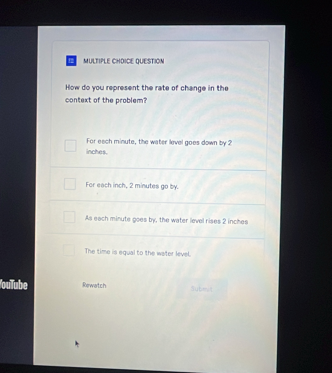 QUESTION
How do you represent the rate of change in the
context of the problem?
For each minute, the water level goes down by 2
inches.
For each inch, 2 minutes go by.
As each minute goes by, the water level rises 2 inches
The time is equal to the water level,
ouTube Rewatch Submit