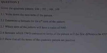 Given the quadratic pattern: 244 : 1 13:148:1
2.1 Write down the next term of the pattern 
2.2 Determine a formula for the n° term of the pattern 
2.3 Which term of the pattern will have a value of 508? 
2.4 Between which TWC consecctive terms of the pattern will the first difference be 453
2.5 Show that alf the terms of the quadratic pattern are positive