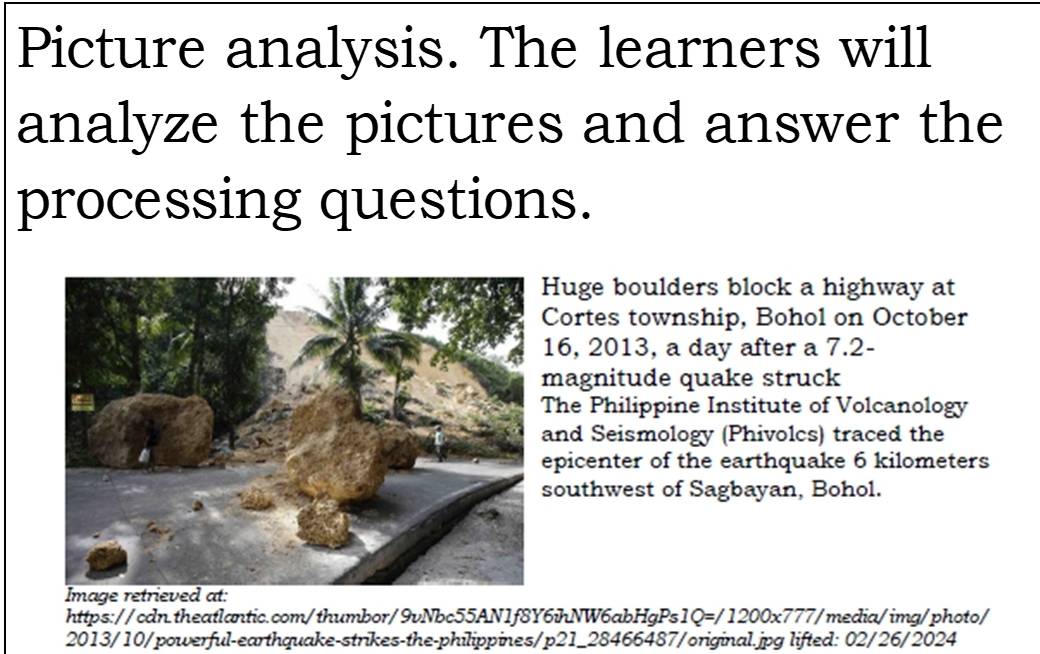 Picture analysis. The learners will 
analyze the pictures and answer the 
processing questions. 
Huge boulders block a highway at 
Cortes township, Bohol on October 
16, 2013, a day after a 7.2 - 
magnitude quake struck 
The Philippine Institute of Volcanology 
nd Seismology (Phivolcs) traced the 
picenter of the earthquake 6 kilometers
outhwest of Sagbayan, Bohol. 
Image retrieved at: 
https://cdn.theatlantic.com/thumbor/9vNbc55AN1f8Y6ihNW6abHgPs 1Q=/1200* 777/ media/img/photo/ 
2013/10/powerful-earthquake-strikes-the-philippines/p21_28466487/original.jpg lifted: 02/26/2024