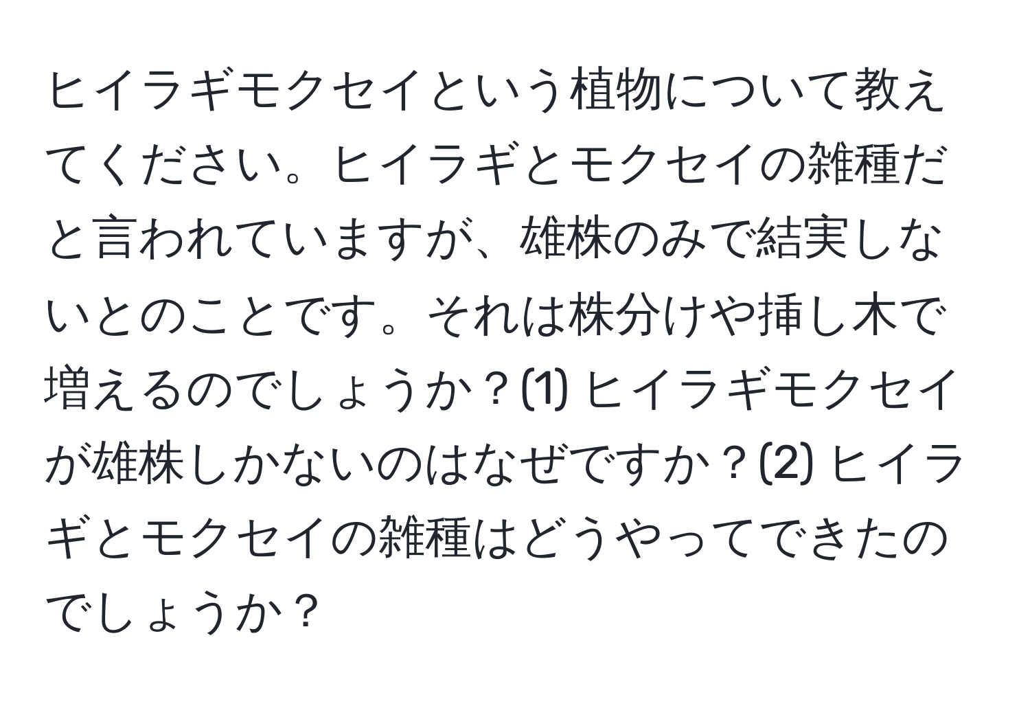 ヒイラギモクセイという植物について教えてください。ヒイラギとモクセイの雑種だと言われていますが、雄株のみで結実しないとのことです。それは株分けや挿し木で増えるのでしょうか？(1) ヒイラギモクセイが雄株しかないのはなぜですか？(2) ヒイラギとモクセイの雑種はどうやってできたのでしょうか？