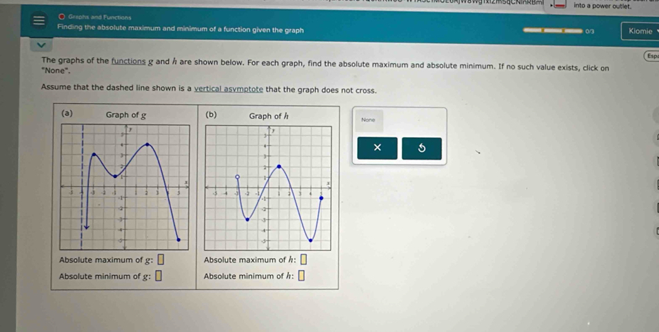 into a power outlet. 
O Griphs and Functions 
Finding the absolute maximum and minimum of a function given the graph 0/3 Kiomie 
__ 
Espa 
The graphs of the functions g and Å are shown below. For each graph, find the absolute maximum and absolute minimum. If no such value exists, click on 
"None". 
Assume that the dashed line shown is a vertical asymptote that the graph does not cross. 
(a) Graph of g (b) Graph of hNone 
× 5

Absolute maximum of g: Absolute maximum of h: 
Absolute minimum of g : Absolute minimum of h :