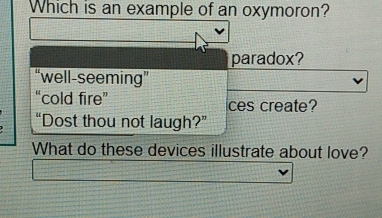 Which is an example of an oxymoron?
paradox?
“well-seeming”
“cold fire” ces create?
“Dost thou not laugh?”
What do these devices illustrate about love?