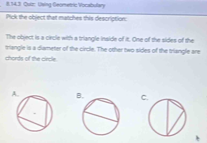 Using Geometric Vocabulary 
Pick the object that matches this description: 
The object is a circle with a triangle inside of it. One of the sides of the 
triangle is a diameter of the circle. The other two sides of the triangle are 
chords of the circle.
C