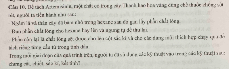 Để tách Artemisinin, một chất có trong cây Thanh hao hoa vàng dùng chế thuốc chống sốt 
rét, người ta tiến hành như sau: 
- Ngâm lá và thân cây đã băm nhỏ trong hexane sau đó gạn lấy phần chất lỏng. 
- Đun phần chất lỏng cho hexane bay lên và ngưng tụ đề thu lại. 
- Phần còn lại là chất lỏng sệt được cho lên cột sắc kí và cho các dung môi thích hợp chạy qua đễ 
tách riêng từng cấu tử trong tinh dầu. 
Trong mỗi giai đoạn của quá trình trên, người ta đã sử dụng các kỹ thuật vào trong các kỹ thuật sau: 
chưng cất, chiết, sắc kí, kết tinh?