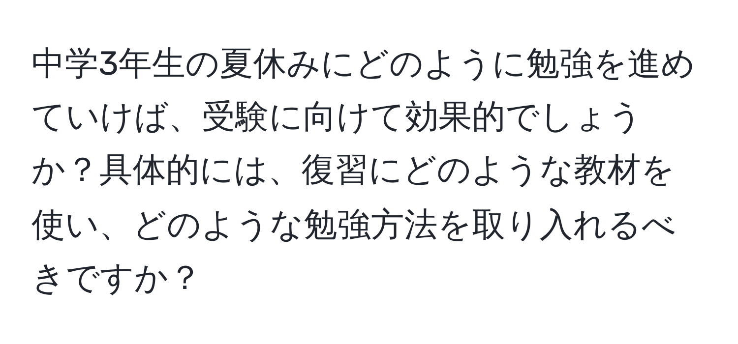 中学3年生の夏休みにどのように勉強を進めていけば、受験に向けて効果的でしょうか？具体的には、復習にどのような教材を使い、どのような勉強方法を取り入れるべきですか？