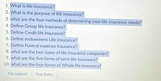 What is life insurance? 
2. What is the purpose of life insurance? 
3. what are the four methods of determining your life insurance needs? 
4. Defne Group life insurance? 
5. Defıne Credit life insurance? 
6. Define endowment Life insurance? 
7. Define Funeral expense Insurance? 
8. what are the two types of life insurance companies? 
9. what are the fve forms of term life insurance? 
10. what are the four forms of Whole life insurance? 
File Upload Text Entry