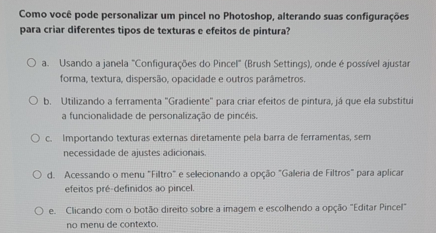 Como você pode personalizar um pincel no Photoshop, alterando suas configurações
para criar diferentes tipos de texturas e efeitos de pintura?
a. Usando a janela "Configurações do Pincel" (Brush Settings), onde é possível ajustar
forma, textura, dispersão, opacidade e outros parâmetros.
b. Utilizando a ferramenta "Gradiente" para criar efeitos de pintura, já que ela substitui
a funcionalidade de personalização de pincéis.
c. Importando texturas externas diretamente pela barra de ferramentas, sem
necessidade de ajustes adicionais.
d. Acessando o menu "Filtro" e selecionando a opção "Galeria de Filtros" para aplicar
efeitos pré-definidos ao pincel.
e. Clicando com o botão direito sobre a imagem e escolhendo a opção "Editar Píncel"
no menu de contexto.