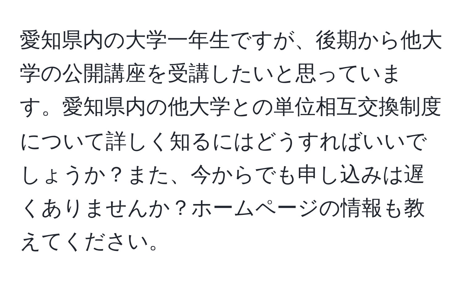 愛知県内の大学一年生ですが、後期から他大学の公開講座を受講したいと思っています。愛知県内の他大学との単位相互交換制度について詳しく知るにはどうすればいいでしょうか？また、今からでも申し込みは遅くありませんか？ホームページの情報も教えてください。