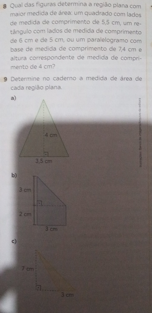 # Qual das figuras determina a região plana com 
maior medida de área: um quadrado com lados 
de medida de comprimento de 5,5 cm, um re- 
tângulo com lados de medida de comprimento 
de 6 cm e de 5 cm, ou um paralelogramo com 
base de medida de comprimento de 7,4 cm e 
altura correspondente de medida de compri- 
mento de 4 cm? 
9 Determine no caderno a medida de área de 
cada região plana. 
a) 
b) 
c)