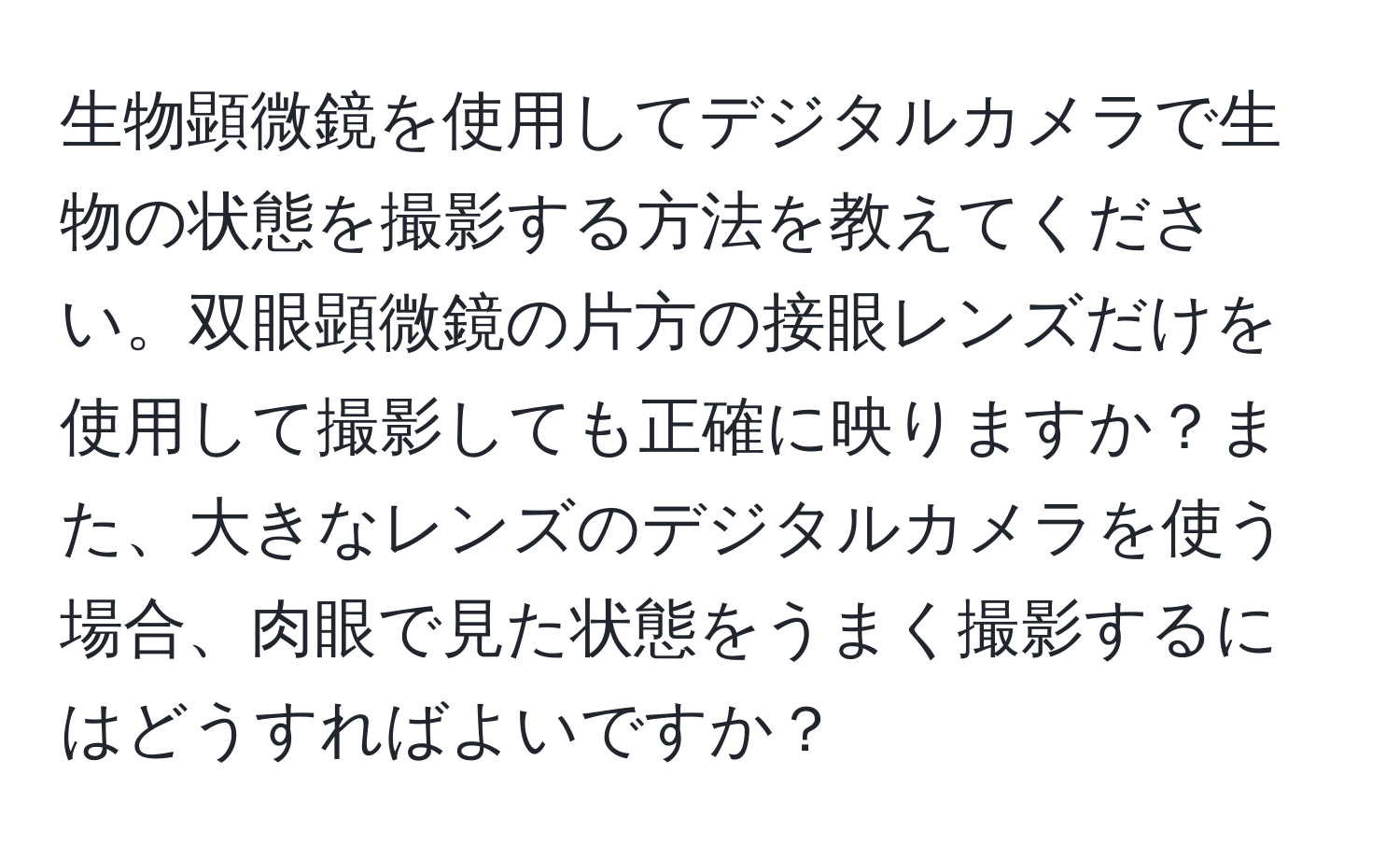 生物顕微鏡を使用してデジタルカメラで生物の状態を撮影する方法を教えてください。双眼顕微鏡の片方の接眼レンズだけを使用して撮影しても正確に映りますか？また、大きなレンズのデジタルカメラを使う場合、肉眼で見た状態をうまく撮影するにはどうすればよいですか？