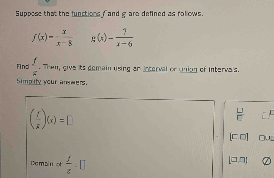 Suppose that the functions f and g are defined as follows.
f(x)= x/x-8  g(x)= 7/x+6 
Find  f/g . Then, give its domain using an interval or union of intervals. 
Simplify your answers.
( f/g )(x)=□
 □ /□   □^(□)
[□ ,□ ] □ U□
Domain of  f/g :□
[□ ,□ )