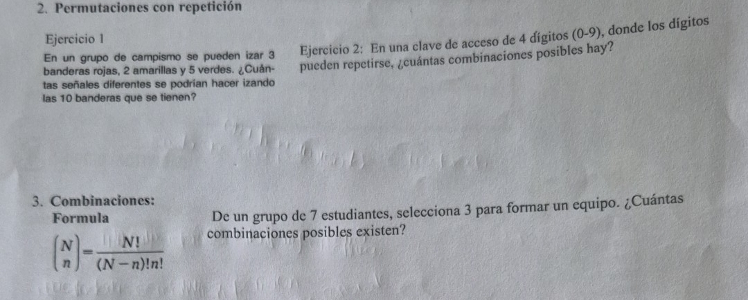 Permutaciones con repetición 
Ejercicio 1 
En un grupo de campismo se pueden izar 3 Ejercicio 2: En una clave de acceso de 4 dígitos (0-9), donde los dígitos 
tas señales diferentes se podrían hacer izando pueden repetirse, ¿cuántas combinaciones posibles hay? 
banderas rojas, 2 amarillas y 5 verdes. ¿Cuán- 
las 10 banderas que se tienen? 
3. Combinaciones: 
Formula De un grupo de 7 estudiantes, selecciona 3 para formar un equipo. ¿Cuántas
beginpmatrix N nendpmatrix = N!/(N-n)!n! 
combinaciones posibles existen?