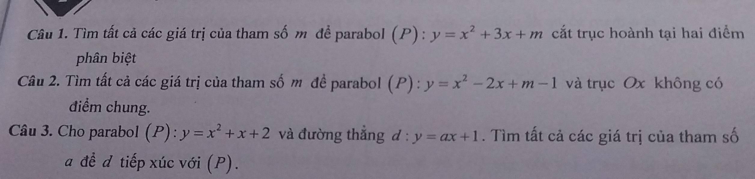 Tìm tất cả các giá trị của tham số m để parabol (P) : y=x^2+3x+m cắt trục hoành tại hai điểm 
phân biệt 
Câu 2. Tìm tất cả các giá trị của tham số m đề parabol (P) : y=x^2-2x+m-1 và trục Ox không có 
điểm chung. 
Câu 3. Cho parabol (P):y=x^2+x+2 và đường thắng d:y=ax+1. Tìm tất cả các giá trị của tham số 
a đề đ tiếp xúc với (P).