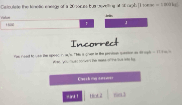 Calculate the kinetic energy of a 20 tonne bus travelling at 40 mph [ 1 tonne =1000kg
Value Units
1600
J
Incorrect
You need to use the speed in m/s. This is given in the previous question as 40 mph =17.9m/s
Also, you must convert the mass of the bus into lg.
Check my answer
Hint1 Hint 2 Hint 3