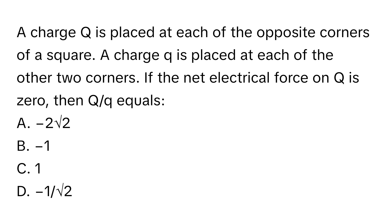 A charge Q is placed at each of the opposite corners of a square. A charge q is placed at each of the other two corners. If the net electrical force on Q is zero, then Q/q equals:

A. −2√2
B. −1
C. 1
D. −1/√2