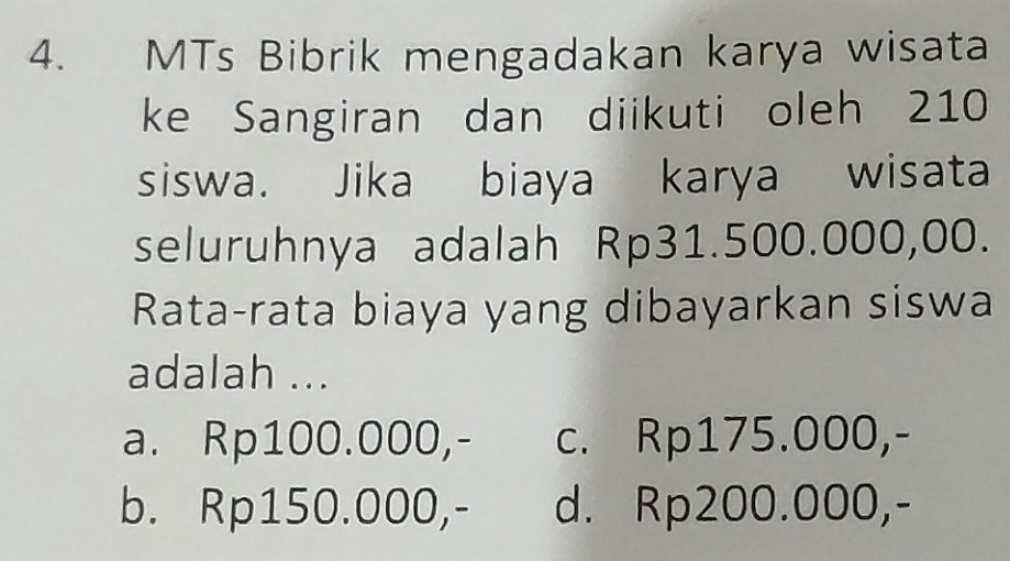 MTs Bibrik mengadakan karya wisata
ke Sangiran dan diikuti oleh 210
siswa. Jika biaya karya wisata
seluruhnya adalah Rp31.500.000,00.
Rata-rata biaya yang dibayarkan siswa
adalah ...
a. Rp100.000,- c. Rp175.000,-
b. Rp150.000,- d. Rp200.000,-