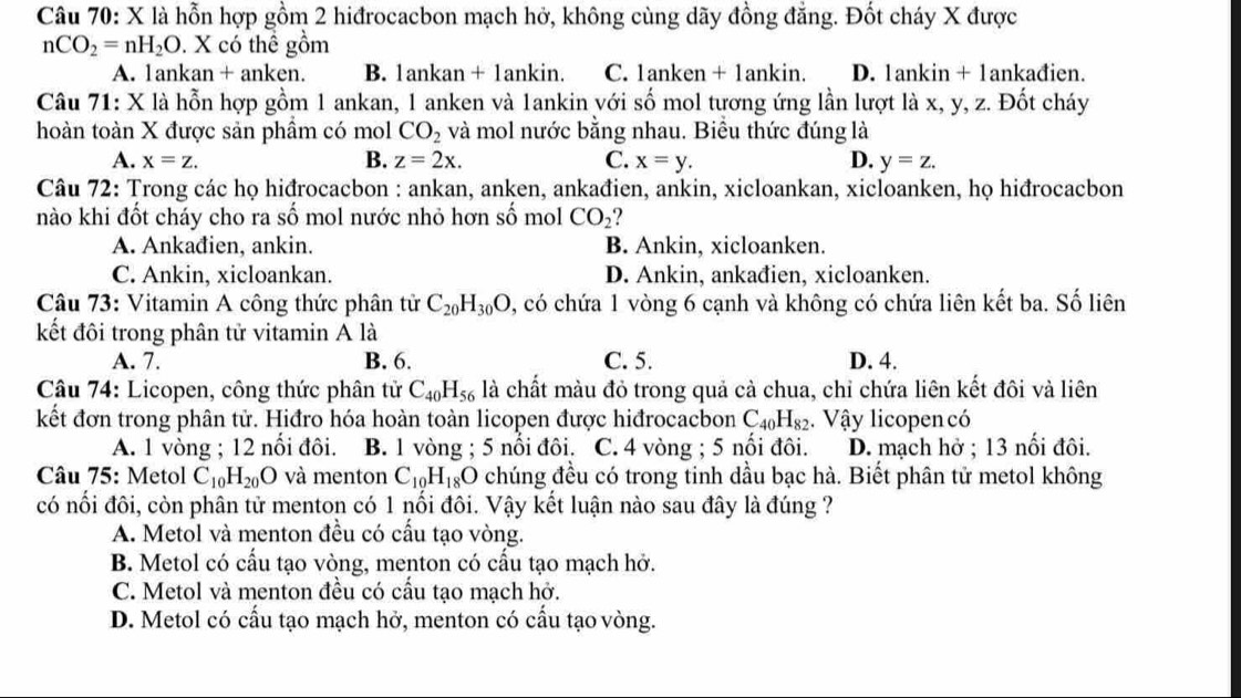 là hỗn hợp gồm 2 hiđrocacbon mạch hở, không cùng dãy đồng đẳng. Đốt cháy X được
nCO_2=nH_2O. X có thể gồm
A. 1ankan + anken. B. 1ankan + 1ankin. C. 1anken + 1ankin. D. 1ankin + 1ankađien.
Câu 71: X là hỗn hợp gồm 1 ankan, 1 anken và 1ankin với số mol tương ứng lần lượt là x, y, z. Đốt cháy
hoàn toàn X được sản phẩm có mol CO_2 và mol nước bằng nhau. Biểu thức đúng là
B.
A. x=z. z=2x. C. x=y. D. y=z.
Câu 72: Trong các họ hiđrocacbon : ankan, anken, ankađien, ankin, xicloankan, xicloanken, họ hiđrocacbon
nào khi đốt cháy cho ra số mol nước nhỏ hơn số mol CO_2
A. Ankađien, ankin. B. Ankin, xicloanken.
C. Ankin, xicloankan. D. Ankin, ankađien, xicloanken.
Câu 73: Vitamin A công thức phân tử C_20H_30O , có chứa 1 vòng 6 cạnh và không có chứa liên kết ba. Số liên
kết đôi trong phân tử vitamin A là
A. 7. B. 6. C. 5. D. 4.
Câu 74: Licopen, công thức phân tử C_40H_56 là chất màu đỏ trong quả cả chua, chỉ chứa liên kết đôi và liên
kết đơn trong phân tử. Hiđro hóa hoàn toàn licopen được hiđrocacbon C_40H_82 Vậy licopen có
A. 1 vòng ; 12 nối đôi. B. 1 vòng ; 5 nổi đôi. C. 4 vòng ; 5 nổi đôi. D. mạch hở ; 13 nối đôi.
Câu 75: Metol C_10H_20O và menton C_10H_18O chúng đều có trong tinh dầu bạc hà. Biết phân tử metol không
có nối đôi, còn phân tử menton có 1 nổi đôi. Vậy kết luận nào sau đây là đúng ?
A. Metol và menton đều có cấu tạo vòng.
B. Metol có cấu tạo vòng, menton có cấu tạo mạch hở.
C. Metol và menton đều có cấu tạo mạch hở.
D. Metol có cấu tạo mạch hở, menton có cấu tạo vòng.