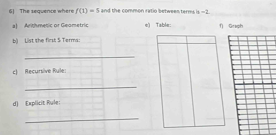 The sequence where f(1)=5 and the common ratio between terms is −2. 
a) Arithmetic or Geometric e) Table: f) Graph 
b) List the first 5 Terms: 
_ 
c) Recursive Rule: 
_ 
d) Explicit Rule: 
_