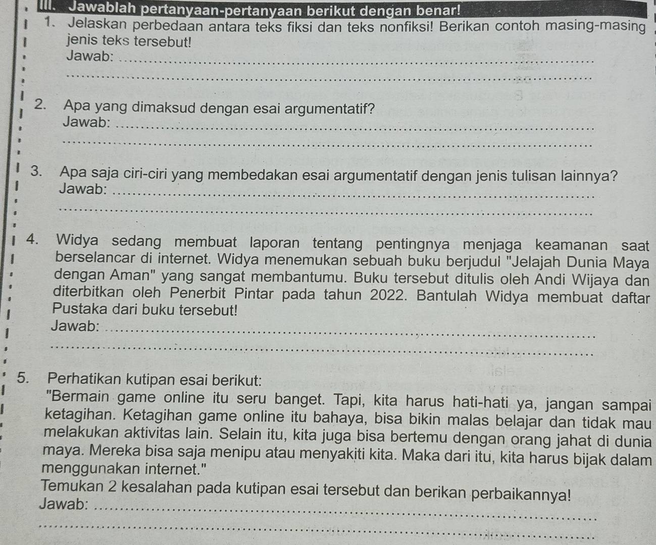 Il. Jawablah pertanyaan-pertanyaan berikut dengan benar! 
1. Jelaskan perbedaan antara teks fiksi dan teks nonfiksi! Berikan contoh masing-masing 
jenis teks tersebut! 
Jawab:_ 
_ 
2. Apa yang dimaksud dengan esai argumentatif? 
Jawab:_ 
_ 
3. Apa saja ciri-ciri yang membedakan esai argumentatif dengan jenis tulisan lainnya? 
Jawab:_ 
_ 
4. Widya sedang membuat laporan tentang pentingnya menjaga keamanan saat 
berselancar di internet. Widya menemukan sebuah buku berjudul 'Jelajah Dunia Maya 
dengan Aman" yang sangat membantumu. Buku tersebut ditulis oleh Andi Wijaya dan 
diterbitkan oleh Penerbit Pintar pada tahun 2022. Bantulah Widya membuat daftar 
Pustaka dari buku tersebut! 
Jawab:_ 
_ 
5. Perhatikan kutipan esai berikut: 
"Bermain game online itu seru banget. Tapi, kita harus hati-hati ya, jangan sampai 
ketagihan. Ketagihan game online itu bahaya, bisa bikin malas belajar dan tidak mau 
melakukan aktivitas lain. Selain itu, kita juga bisa bertemu dengan orang jahat di dunia 
maya. Mereka bisa saja menipu atau menyakiti kita. Maka dari itu, kita harus bijak dalam 
menggunakan internet." 
Temukan 2 kesalahan pada kutipan esai tersebut dan berikan perbaikannya! 
Jawab:_ 
_