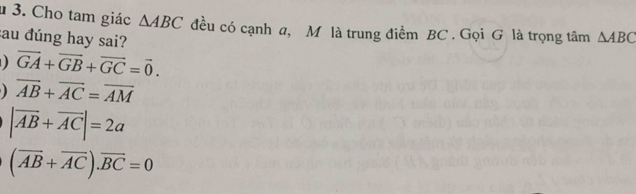 1 3. Cho tam giác △ ABC đều có cạnh a, M là trung điểm BC. Gọi G là trọng tâm △ ABC
sau đúng hay sai?
vector GA+vector GB+vector GC=vector 0.
vector AB+vector AC=vector AM
|vector AB+vector AC|=2a
(overline AB+overline AC).overline BC=0