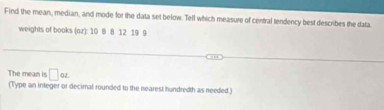 Find the mean, median, and mode for the data set below. Tell which measure of central tendency best describes the data. 
weights of books (oz): 10 8 8 12 19 9
The mean is □ oz. 
(Type an integer or decimal rounded to the nearest hundredth as needed.)