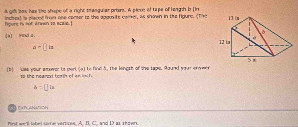 A gift box has the shape of a right triangular prism. A piece of tape of length b (in
inches) is placed from one corner to the opposite corner, as shown in the figure. (The 
fgure is not drawn to scale.) 
(a) Find α 、
a=□ in
(b) Use your answer to part (a) to find b, the length of the tape. Round your answer 
to the nearest tenth of an inch.
b=□ in
ExplAnatION 
First we'll label some vertices, A, B, C, and D as shown.