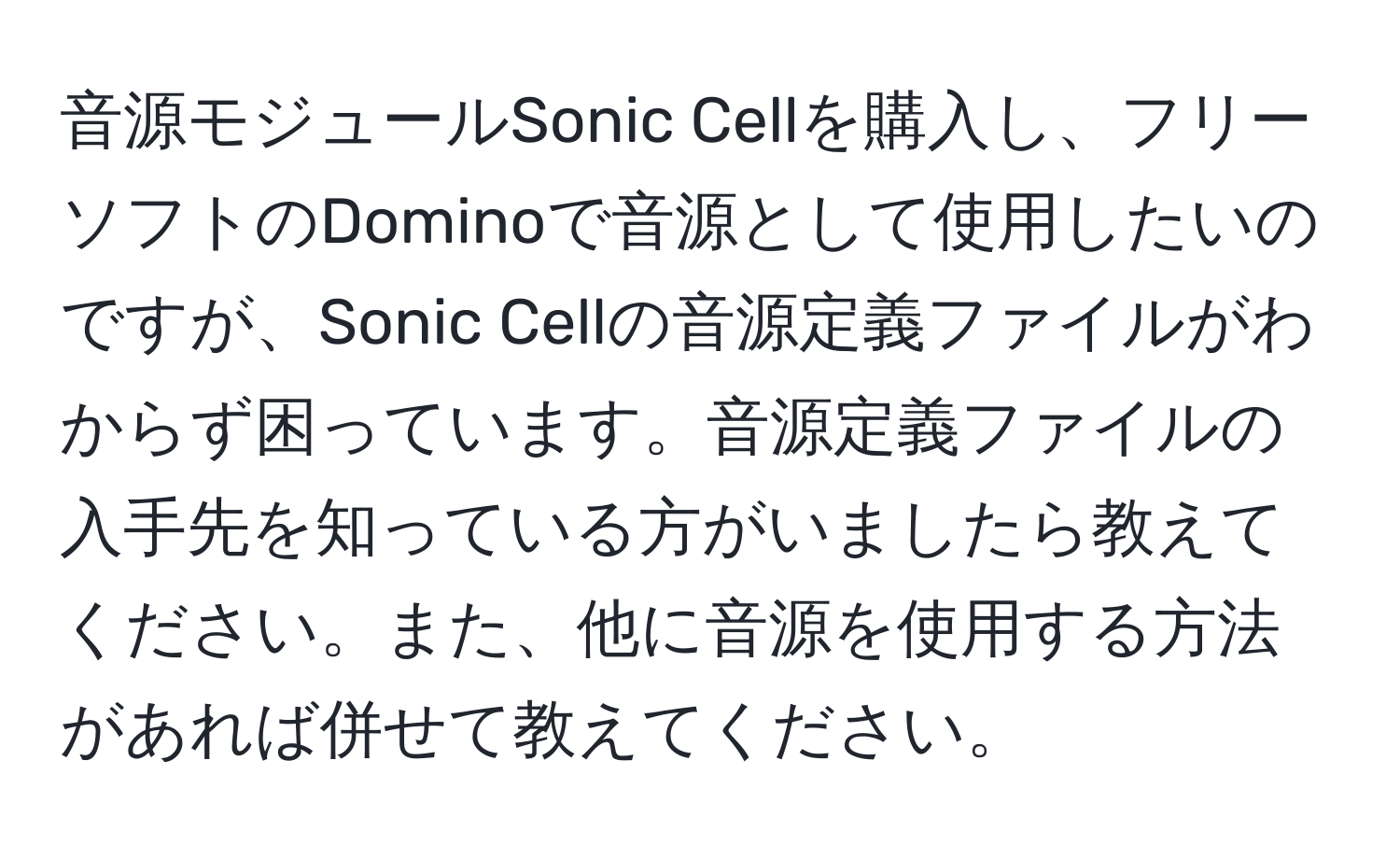 音源モジュールSonic Cellを購入し、フリーソフトのDominoで音源として使用したいのですが、Sonic Cellの音源定義ファイルがわからず困っています。音源定義ファイルの入手先を知っている方がいましたら教えてください。また、他に音源を使用する方法があれば併せて教えてください。