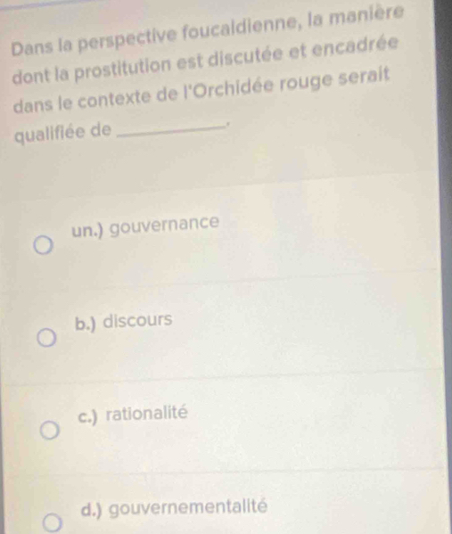 Dans la perspective foucaldienne, la manière
dont la prostitution est discutée et encadrée
dans le contexte de l'Orchidée rouge serait
qualifiée de_
un.) gouvernance
b.) discours
c.) rationalité
d.) gouvernementalité