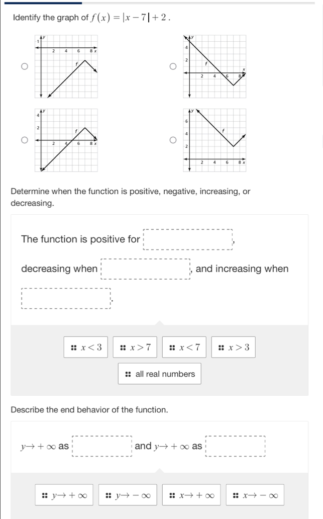 Identify the graph of f(x)=|x-7|+2. 
Determine when the function is positive, negative, increasing, or
decreasing.
The function is positive for □
decreasing when □ , and increasing when
□ =□
:: x<3</tex> x>7 x<7</tex> :: x>3
all real numbers
Describe the end behavior of the function.
yto +∈fty as□ and yto +∈fty as □
yto +∈fty :: yto -∈fty xto +∈fty * xto -∈fty