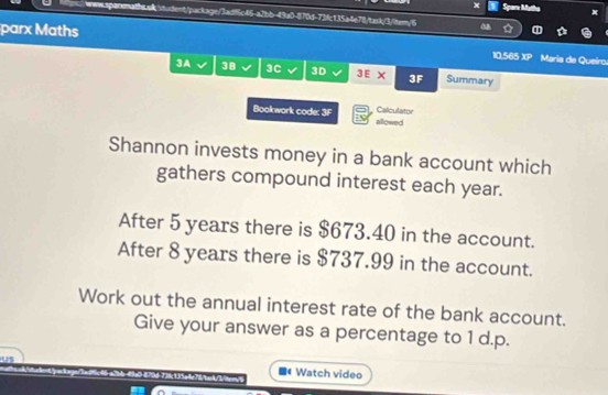 Spare Matha x 
wwsspacenath.ak/student/package/3adf5c46-a2bb-43a0-870d-73fc135a4e78/tark/3/item/6 
parx Maths María de Queiro. 
10.565 x=
3A 38 3C 3D 3E x 3F Summary 
Calculator 
Bookwork code: 3F allowed 
Shannon invests money in a bank account which 
gathers compound interest each year. 
After 5 years there is $673.40 in the account. 
After 8 years there is $737.99 in the account. 
Work out the annual interest rate of the bank account. 
Give your answer as a percentage to 1 d.p. 
Watch video