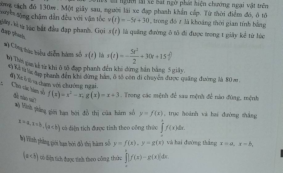 Is t người lài xe bất ngờ phát hiện chướng ngại vật trên
công cách đó 130m. Một giây sau, người lái xe đạp phanh khẩn cấp. Từ thời điểm đó, ô tô
đuyền động chậm dần đều với vận tốc v(t)=-5t+30 , trong đó t là khoảng thời gian tính bằng
kiây, kể từ lúc bắt đầu đạp phanh. Gọi s(t) là quãng đường ô tô đi được trong t giây kể từ lúc
đạp phanh là s(t)=- 5t^2/2 +30t+15
) Công thức biểu diễn hàm số s(t)
b) Thời gian kể từ khi ô tô đạp phanh đến khi dừng hằn bằng 5 giây.
c) Kể từ lúc đạp phanh đến khi dừng hẳn, ô tô còn di chuyển được quãng đường là 80 m .
d) Xe ô tô va chạm với chướng ngại.
Cho các hàm số f(x)=x^2-x;g(x)=x+3. Trong các mệnh đề sau mệnh đề nào đúng, mệnh
đề nào sai?
a) Hình phẳng giới hạn bởi đồ thị của hàm số y=f(x) , trục hoành và hai đường thắng
x=a,x=b,(a có diện tích được tính theo công thức ∈tlimits _a^bf(x)dx.
b) Hình phẳng giới hạn bởi đồ thị hàm số y=f(x),y=g(x) và hai đường thắng x=a,x=b,
(a có diện tích được tính theo công thức ∈tlimits _a^b|f(x)-g(x)|dx.