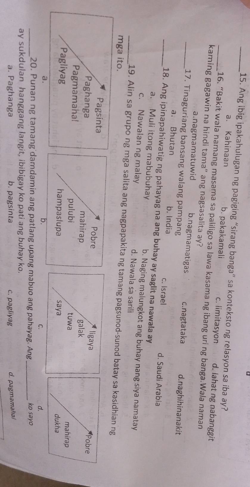 Ang ibig ipakahulugan ng pagiging “sirang banga” sa konteksto ng relasyon sa iba ay?
a. Kahinaan b. pakakamali c. limitasyon d. lahat ng nabanggit
_16. “Bakit wala namang masama sa paliligo sa lawa kasama ng ibang uri ng banga.Wala naman
kaming gagawin na hindi tama" ang nagsasalita ay?
a.nagmamatuwid b.nagmamatigas c.nagtataka d.naghihinanakit
_17. Tinaguriang bansang walang pampang
a. Bhutan b. India c. Israel d. Saudi Arabia
_18. Ang ipinapahiwatig ng pahayag na ang buhay ay saglit na nawala ay
a. Muli itong mabubuhay b. Naging malungkot ang buhay nang siya namatay
c. Nawalan ng malay d. Nawala sa sarili
_19. Alin sa grupo ng mga salita ang nagpapakita ng tamang pagsunod-sunod batay sa kasidhian ng
mga ito.
Pobre
mahirap

pulubi
hampaslupa
b.
C.
d.
_20. Punan ng tamang damdamin ang patlang upang mabuo ang pahayag. Ang_ ko sayo
ay sukdulan hanggang langit, ibibigay ko pati ang buhay ko.
a. Paghanga b. pagsinta c. pagliyag d. pagmamahal