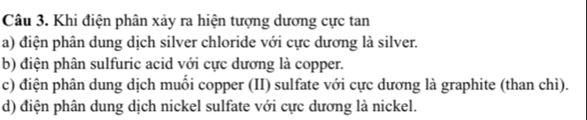 Khi điện phân xảy ra hiện tượng dương cực tan
a) điện phân dung dịch silver chloride với cực dương là silver.
b) điện phân sulfuric acid với cực dương là copper.
c) điện phân dung dịch muối copper (II) sulfate với cực dương là graphite (than chì).
d) điện phân dung dịch nickel sulfate với cực dương là nickel.