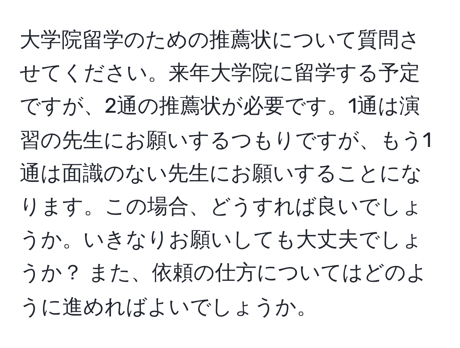 大学院留学のための推薦状について質問させてください。来年大学院に留学する予定ですが、2通の推薦状が必要です。1通は演習の先生にお願いするつもりですが、もう1通は面識のない先生にお願いすることになります。この場合、どうすれば良いでしょうか。いきなりお願いしても大丈夫でしょうか？ また、依頼の仕方についてはどのように進めればよいでしょうか。