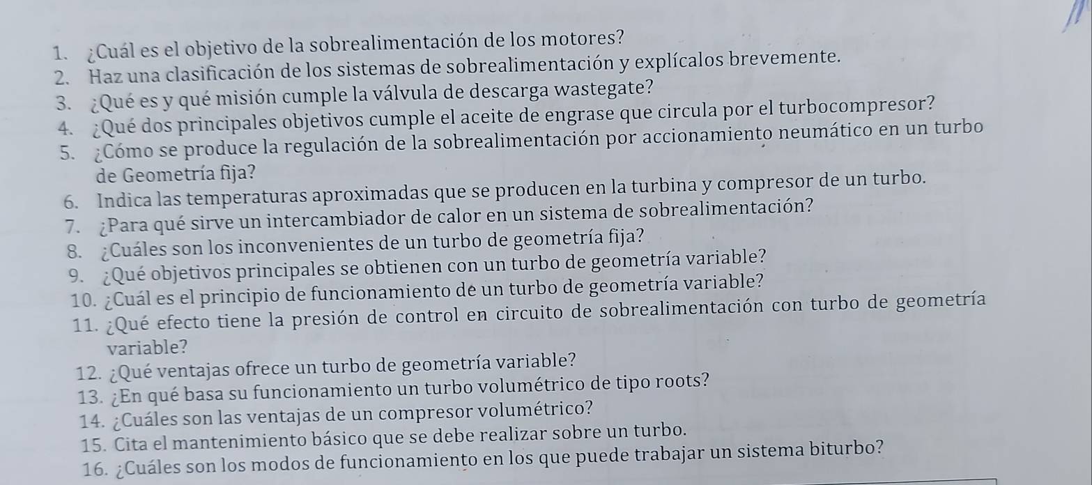 ¿Cuál es el objetivo de la sobrealimentación de los motores? 
2. Haz una clasificación de los sistemas de sobrealimentación y explícalos brevemente. 
3. ¿Qué es y qué misión cumple la válvula de descarga wastegate? 
4. ¿Qué dos principales objetivos cumple el aceite de engrase que circula por el turbocompresor? 
5. :Cómo se produce la regulación de la sobrealimentación por accionamiento neumático en un turbo 
de Geometría fija? 
6. Indica las temperaturas aproximadas que se producen en la turbina y compresor de un turbo. 
7. ¿Para qué sirve un intercambiador de calor en un sistema de sobrealimentación? 
8. ¿Cuáles son los inconvenientes de un turbo de geometría fija? 
9. ¿Qué objetivos principales se obtienen con un turbo de geometría variable? 
10. ¿Cuál es el principio de funcionamiento de un turbo de geometría variable? 
11. ¿Qué efecto tiene la presión de control en circuito de sobrealimentación con turbo de geometría 
variable? 
12. ¿Qué ventajas ofrece un turbo de geometría variable? 
13. ¿En qué basa su funcionamiento un turbo volumétrico de tipo roots? 
14. ¿Cuáles son las ventajas de un compresor volumétrico? 
15. Cita el mantenimiento básico que se debe realizar sobre un turbo. 
16. ¿Cuáles son los modos de funcionamiento en los que puede trabajar un sistema biturbo?