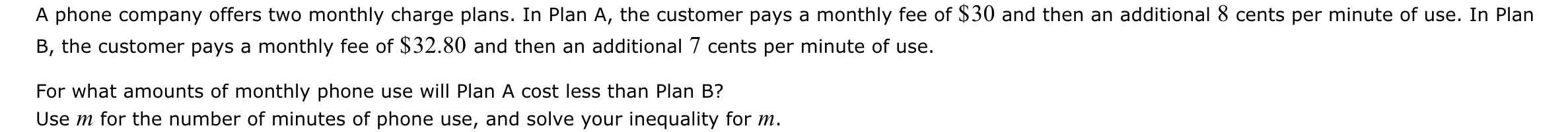 A phone company offers two monthly charge plans. In Plan A, the customer pays a monthly fee of $30 and then an additional 8 cents per minute of use. In Plan 
B, the customer pays a monthly fee of $32.80 and then an additional 7 cents per minute of use. 
For what amounts of monthly phone use will Plan A cost less than Plan B? 
Use m for the number of minutes of phone use, and solve your inequality for m.