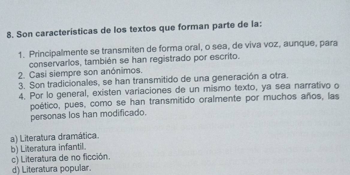 Son características de los textos que forman parte de la:
1. Principalmente se transmiten de forma oral, o sea, de viva voz, aunque, para
conservarlos, también se han registrado por escrito.
2. Casi siempre son anónimos.
3. Son tradicionales, se han transmitido de una generación a otra.
4. Por lo general, existen variaciones de un mismo texto, ya sea narrativo o
poético, pues, como se han transmitido oralmente por muchos años, las
personas los han modificado.
a) Literatura dramática.
b) Literatura infantil.
c) Literatura de no ficción.
d) Literatura popular.