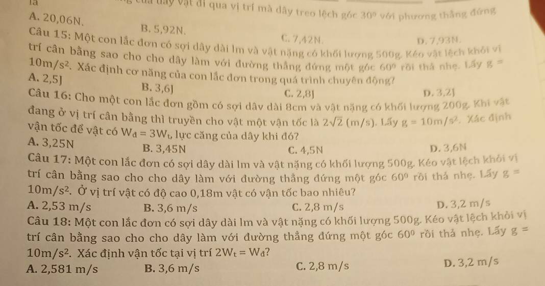 la
Của day vật đi qua vị trí mà dây treo lệch góc 30° với phương thẳng đứng
A. 20,06N.
B. 5,92N. C. 7,42N.
D. 7,93N.
Câu 15: Một con lắc đơn có sợi dây dài lm và vật nặng có khối lượng 500g. Kéo vật lệch khỏi vị
trí cân bằng sao cho cho dây làm với đường thắng đứng một góc 60° rồi thả nhẹ. Lấy g=
10m/s^2. Xác định cơ năng của con lắc đơn trong quá trình chuyên động?
A. 2,5J B. 3,6]
C. 2,8J D. 3,2]
Câu 16: Cho một con lắc đơn gồm có sợi dâv dài 8cm và vật nặng có khối lượng 200g. Khi vật
đang ở vị trí cân bằng thì truyền cho vật một vận tốc là 2sqrt(2) (m/ uparrow ). Lấy g=10m/s^2. Xác định
        
vận tốc để vật có W_d=3W_t, lực căng của dây khi đó
A. 3,25N B. 3,45N C. 4,5N D. 3,6N
Câu 17: Một con lắc đơn có sợi dây dài lm và vật nặng có khối lượng 500g. Kéo vật lệch khỏi vị
trí cân bằng sao cho cho dây làm với đường thẳng đứng một góc 60° rồi thả nhẹ. Lấy g=
10m/s^2. Ở vị trí vật có độ cao 0,18m vật có vận tốc bao nhiêu?
A. 2,53 m/s B. 3,6 m/s C. 2,8 m/s
D. 3,2 m/s
Câu 18: Một con lắc đơn có sợi dây dài lm và vật nặng có khối lượng 500g. Kéo vật lệch khỏi vị
trí cân bằng sao cho cho dây làm với đường thằng đứng một góc 60° rồi thả nhẹ. Lấy g=
10m/s^2 Xác định vận tốc tại vị trí 2W_t=W_d ?
A. 2,581 m/s B. 3,6 m/s C. 2,8 m/s D. 3,2 m/s