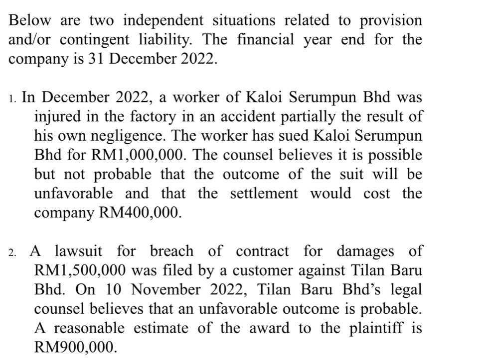 Below are two independent situations related to provision 
and/or contingent liability. The financial year end for the 
company is 31 December 2022. 
1. In December 2022, a worker of Kaloi Serumpun Bhd was 
injured in the factory in an accident partially the result of 
his own negligence. The worker has sued Kaloi Serumpun 
Bhd for RM1,000,000. The counsel believes it is possible 
but not probable that the outcome of the suit will be 
unfavorable and that the settlement would cost the 
company RM400,000. 
2. A lawsuit for breach of contract for damages of
RM1,500,000 was filed by a customer against Tilan Baru 
Bhd. On 10 November 2022, Tilan Baru Bhd’s legal 
counsel believes that an unfavorable outcome is probable. 
A reasonable estimate of the award to the plaintiff is
RM900,000.