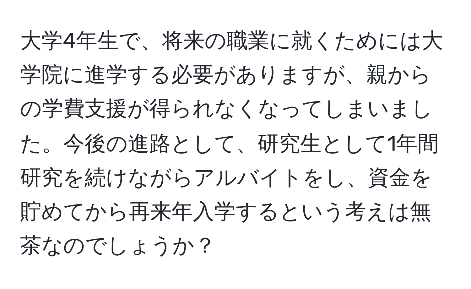 大学4年生で、将来の職業に就くためには大学院に進学する必要がありますが、親からの学費支援が得られなくなってしまいました。今後の進路として、研究生として1年間研究を続けながらアルバイトをし、資金を貯めてから再来年入学するという考えは無茶なのでしょうか？