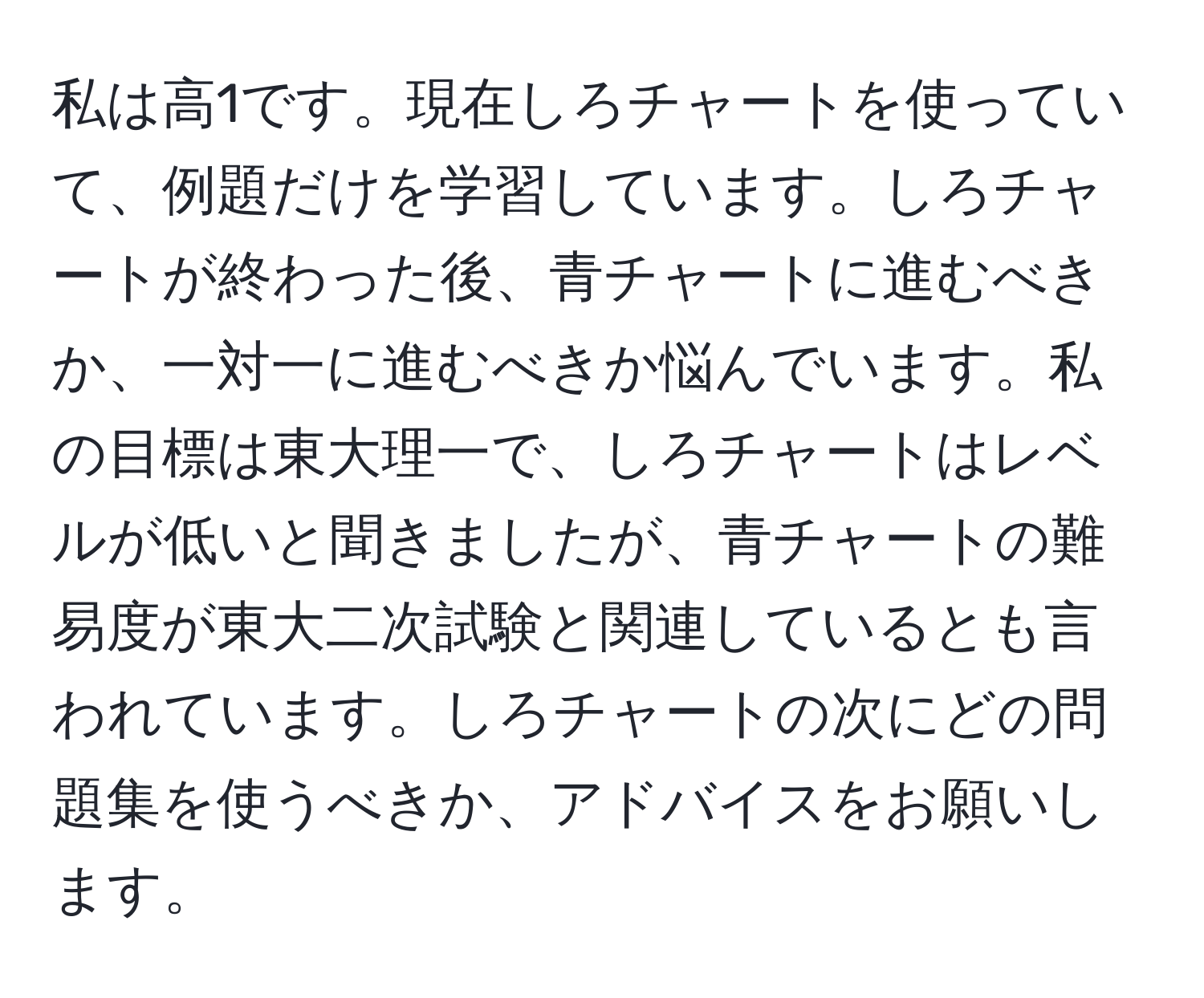 私は高1です。現在しろチャートを使っていて、例題だけを学習しています。しろチャートが終わった後、青チャートに進むべきか、一対一に進むべきか悩んでいます。私の目標は東大理一で、しろチャートはレベルが低いと聞きましたが、青チャートの難易度が東大二次試験と関連しているとも言われています。しろチャートの次にどの問題集を使うべきか、アドバイスをお願いします。