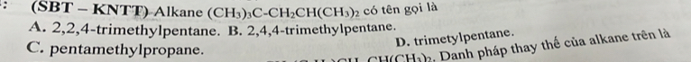 (SBT - KNTT) Alkane (CH_3)_3C-CH_2CH(CH_3)_2 có tên gọi là
A. 2, 2, 4 -trimethylpentane. B. 2, 4, 4 -trimethylpentane.
D. trimetylpentane.
C. pentamethylpropane.
CH(CH1) : Danh pháp thay thế của alkane trên là