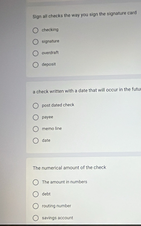 Sign all checks the way you sign the signature card
checking
signature
overdraft
deposit
a check written with a date that will occur in the futur
post dated check
payee
memo line
date
The numerical amount of the check
The amount in numbers
debt
routing number
savings account