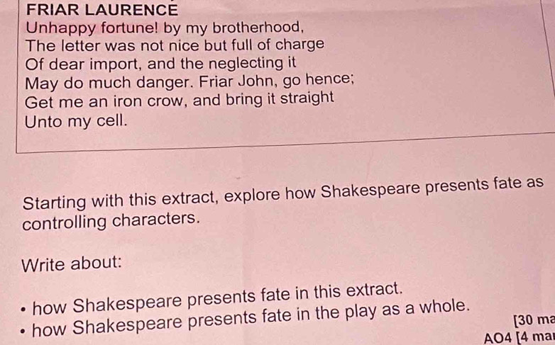 FRIAR LAURENCE 
Unhappy fortune! by my brotherhood, 
The letter was not nice but full of charge 
Of dear import, and the neglecting it 
May do much danger. Friar John, go hence; 
Get me an iron crow, and bring it straight 
Unto my cell. 
Starting with this extract, explore how Shakespeare presents fate as 
controlling characters. 
Write about: 
how Shakespeare presents fate in this extract. 
how Shakespeare presents fate in the play as a whole. 
[30 ma 
AO4 [4 ma