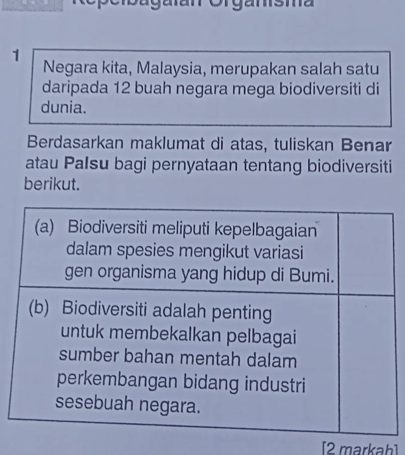 Orgamsma 
1 
Negara kita, Malaysia, merupakan salah satu 
daripada 12 buah negara mega biodiversiti di 
dunia. 
Berdasarkan maklumat di atas, tuliskan Benar 
atau Palsu bagi pernyataan tentang biodiversiti 
berikut. 
[2 markah]