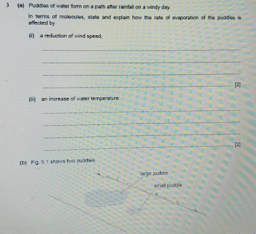 3 (a) Puddles of water form on a path after rainfall on a windy day. 
In terms of molecules, state and explain how the rate of evaporation of the puddles is 
affected by 
(i) a reduction of wind speed, 
_ 
_ 
_ 
_[2] 
(ii) an increase of water temperature 
_ 
_ 
_ 
_[2] 
(b) Fig. 5.1 shows two puddles. 
large puddle 
small püddle