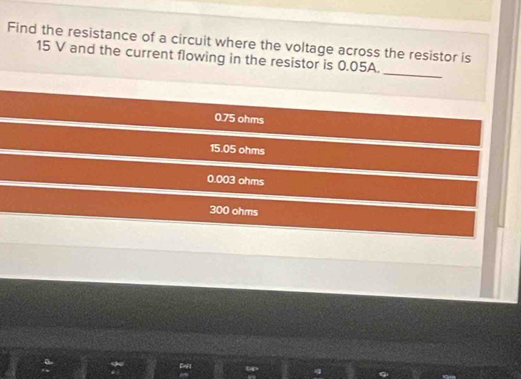 Find the resistance of a circuit where the voltage across the resistor is
_
15 V and the current flowing in the resistor is 0.05A.
0.75 ohms
15.05 ohms
0.003 ohms
300 ohms